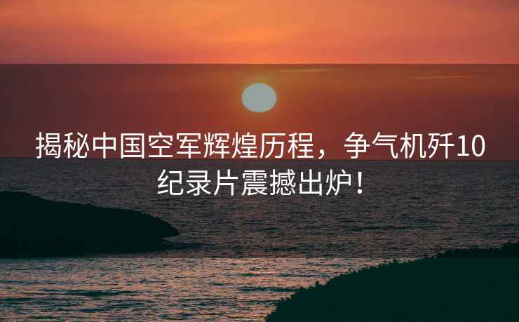 揭秘中國空軍輝煌歷程，爭氣機殲10紀錄片震撼出爐！