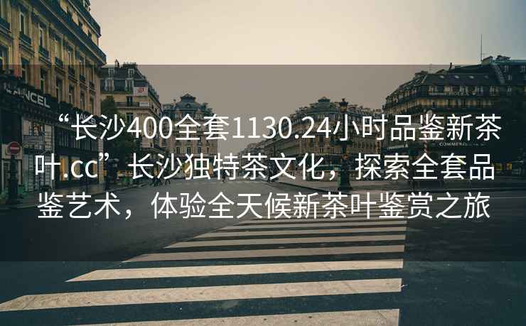 “長(cháng)沙400全套1130.24小時(shí)品鑒新茶葉.cc”長(cháng)沙獨特茶文化，探索全套品鑒藝術(shù)，體驗全天候新茶葉鑒賞之旅