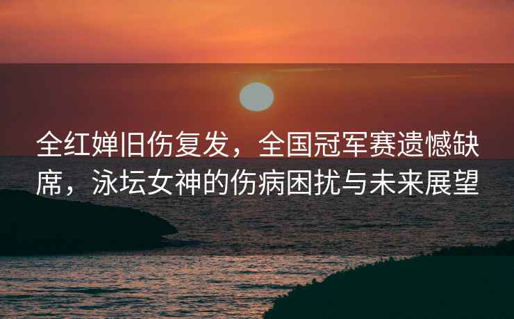 全紅嬋舊傷復發(fā)，全國冠軍賽遺憾缺席，泳壇女神的傷病困擾與未來(lái)展望