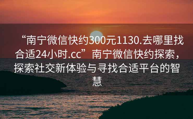 “南寧微信快約300元1130.去哪里找合適24小時(shí).cc”南寧微信快約探索，探索社交新體驗與尋找合適平臺的智慧