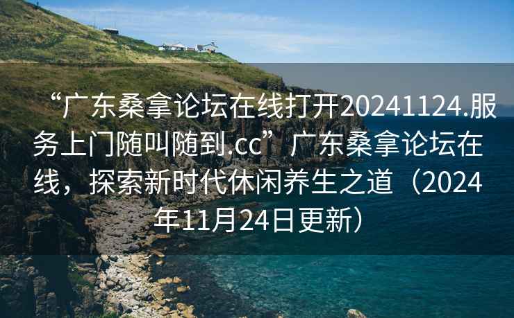 “廣東桑拿論壇在線(xiàn)打開(kāi)20241124.服務(wù)上門(mén)隨叫隨到.cc”廣東桑拿論壇在線(xiàn)，探索新時(shí)代休閑養生之道（2024年11月24日更新）