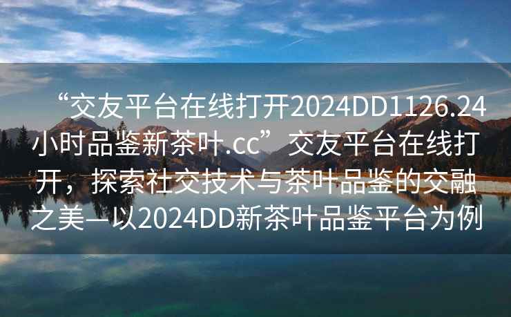 “交友平臺在線(xiàn)打開(kāi)2024DD1126.24小時(shí)品鑒新茶葉.cc”交友平臺在線(xiàn)打開(kāi)，探索社交技術(shù)與茶葉品鑒的交融之美—以2024DD新茶葉品鑒平臺為例