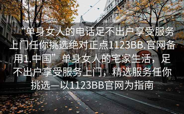 “單身女人的電話(huà)足不出戶(hù)享受服務(wù)上門(mén)任你挑選絕對正點(diǎn)1123BB.官網(wǎng)備用1.中國”單身女人的宅家生活，足不出戶(hù)享受服務(wù)上門(mén)，精選服務(wù)任你挑選—以1123BB官網(wǎng)為指南