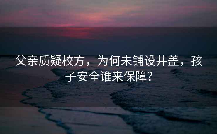 父親質(zhì)疑校方，為何未鋪設井蓋，孩子安全誰(shuí)來(lái)保障？