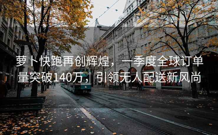 蘿卜快跑再創(chuàng  )輝煌，一季度全球訂單量突破140萬(wàn)，引領(lǐng)無(wú)人配送新風(fēng)尚