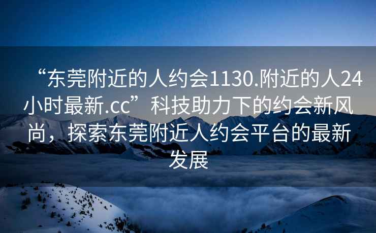 “東莞附近的人約會(huì )1130.附近的人24小時(shí)最新.cc”科技助力下的約會(huì )新風(fēng)尚，探索東莞附近人約會(huì )平臺的最新發(fā)展