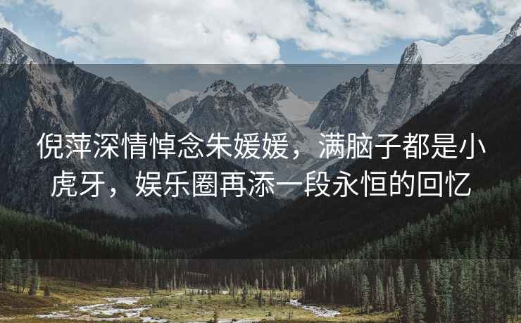 倪萍深情悼念朱媛媛，滿(mǎn)腦子都是小虎牙，娛樂(lè )圈再添一段永恒的回憶