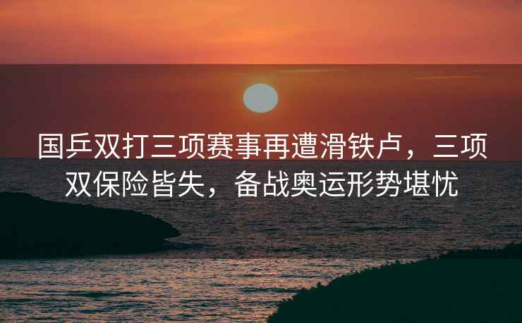 國乒雙打三項賽事再遭滑鐵盧，三項雙保險皆失，備戰奧運形勢堪憂(yōu)