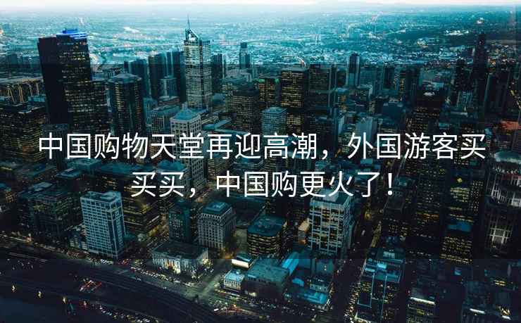 中國購物天堂再迎高潮，外國游客買(mǎi)買(mǎi)買(mǎi)，中國購更火了！