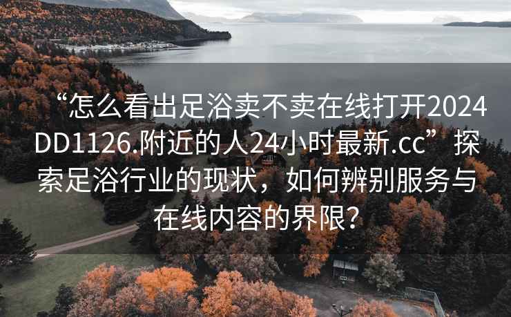 “怎么看出足浴賣(mài)不賣(mài)在線(xiàn)打開(kāi)2024DD1126.附近的人24小時(shí)最新.cc”探索足浴行業(yè)的現狀，如何辨別服務(wù)與在線(xiàn)內容的界限？