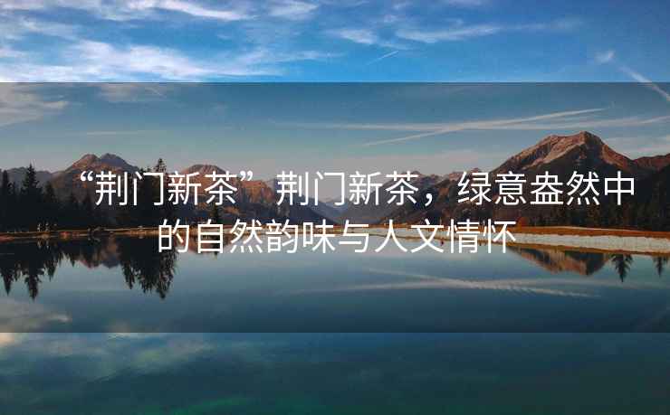 “荊門(mén)新茶”荊門(mén)新茶，綠意盎然中的自然韻味與人文情懷