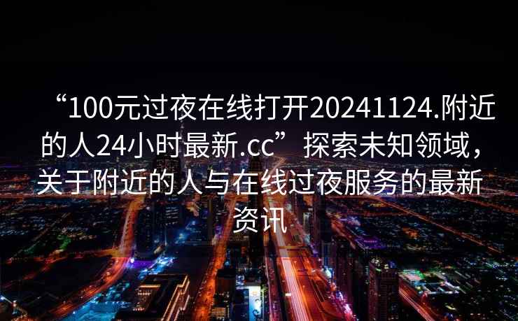 “100元過(guò)夜在線(xiàn)打開(kāi)20241124.附近的人24小時(shí)最新.cc”探索未知領(lǐng)域，關(guān)于附近的人與在線(xiàn)過(guò)夜服務(wù)的最新資訊