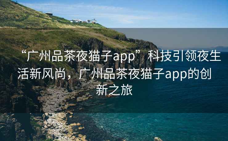 “廣州品茶夜貓子app”科技引領(lǐng)夜生活新風(fēng)尚，廣州品茶夜貓子app的創(chuàng  )新之旅