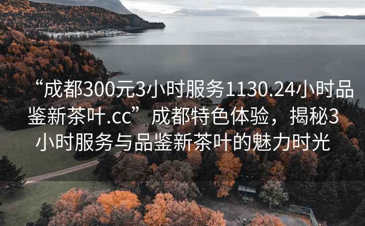 “成都300元3小時(shí)服務(wù)1130.24小時(shí)品鑒新茶葉.cc”成都特色體驗，揭秘3小時(shí)服務(wù)與品鑒新茶葉的魅力時(shí)光