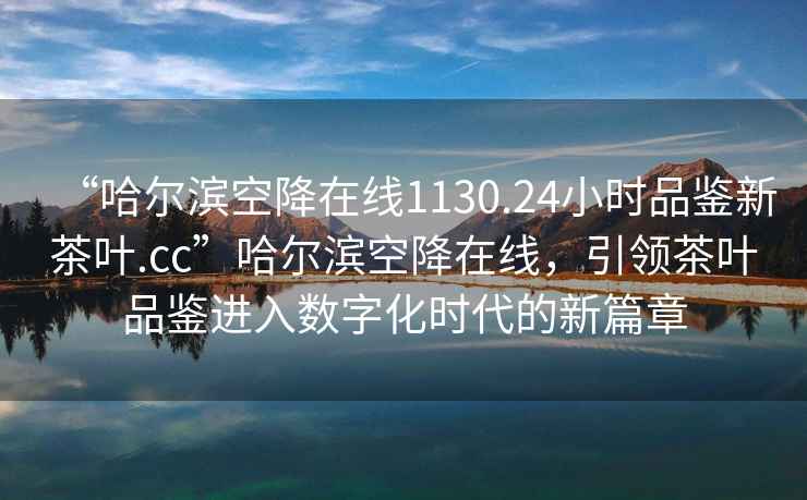 “哈爾濱空降在線(xiàn)1130.24小時(shí)品鑒新茶葉.cc”哈爾濱空降在線(xiàn)，引領(lǐng)茶葉品鑒進(jìn)入數字化時(shí)代的新篇章