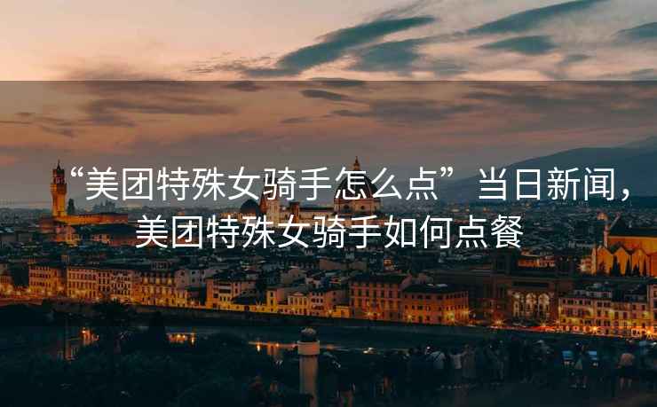 “美團特殊女騎手怎么點(diǎn)”當日新聞，美團特殊女騎手如何點(diǎn)餐