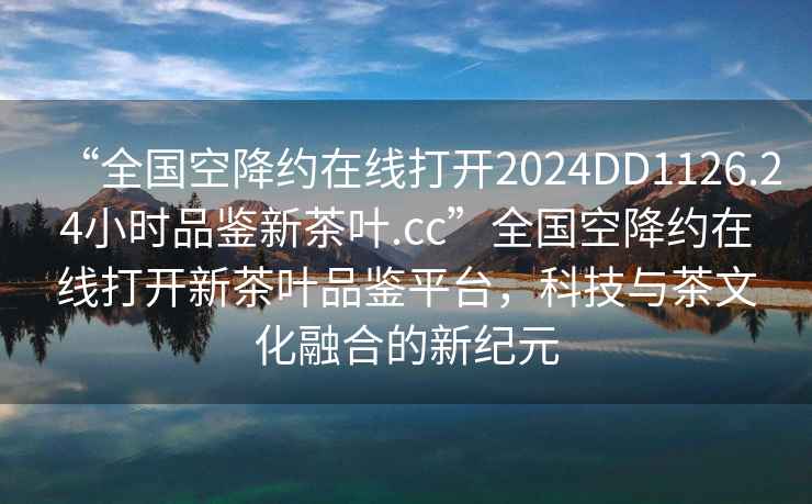 “全國空降約在線(xiàn)打開(kāi)2024DD1126.24小時(shí)品鑒新茶葉.cc”全國空降約在線(xiàn)打開(kāi)新茶葉品鑒平臺，科技與茶文化融合的新紀元