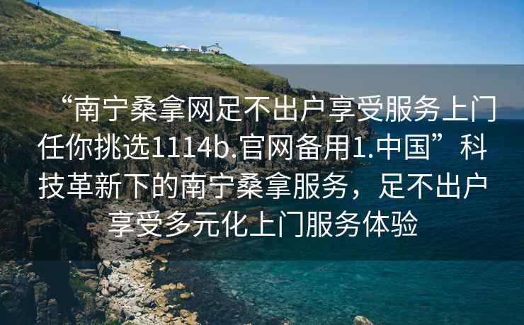 “南寧桑拿網(wǎng)足不出戶(hù)享受服務(wù)上門(mén)任你挑選1114b.官網(wǎng)備用1.中國”科技革新下的南寧桑拿服務(wù)，足不出戶(hù)享受多元化上門(mén)服務(wù)體驗