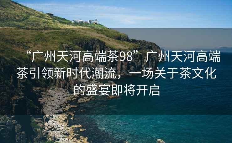 “廣州天河高端茶98”廣州天河高端茶引領(lǐng)新時(shí)代潮流，一場(chǎng)關(guān)于茶文化的盛宴即將開(kāi)啟