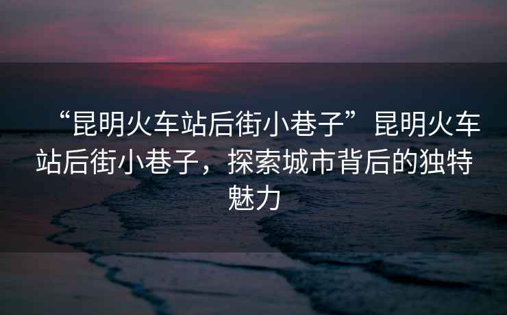 “昆明火車(chē)站后街小巷子”昆明火車(chē)站后街小巷子，探索城市背后的獨特魅力
