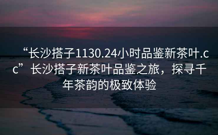 “長(cháng)沙搭子1130.24小時(shí)品鑒新茶葉.cc”長(cháng)沙搭子新茶葉品鑒之旅，探尋千年茶韻的極致體驗