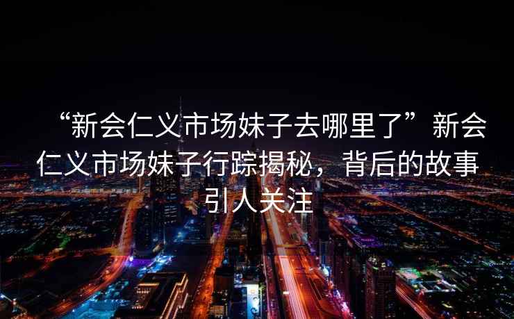 “新會(huì )仁義市場(chǎng)妹子去哪里了”新會(huì )仁義市場(chǎng)妹子行蹤揭秘，背后的故事引人關(guān)注