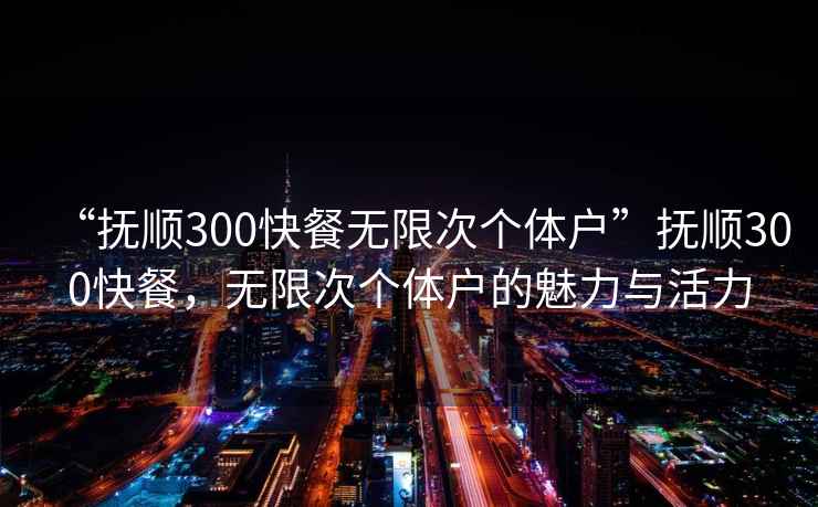 “撫順300快餐無(wú)限次個(gè)體戶(hù)”撫順300快餐，無(wú)限次個(gè)體戶(hù)的魅力與活力