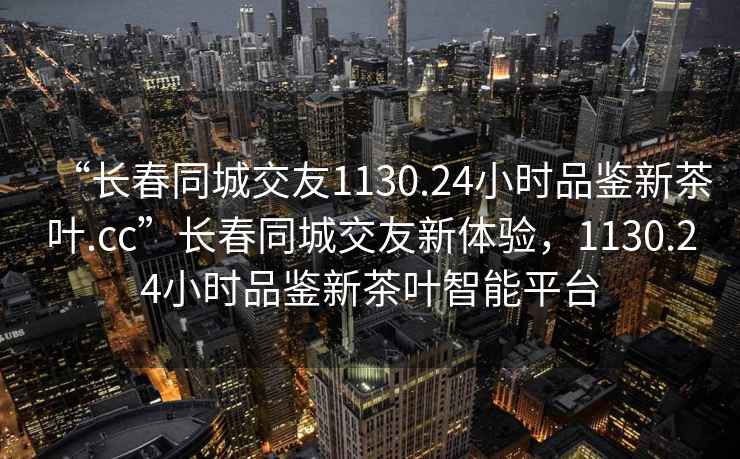 “長(cháng)春同城交友1130.24小時(shí)品鑒新茶葉.cc”長(cháng)春同城交友新體驗，1130.24小時(shí)品鑒新茶葉智能平臺