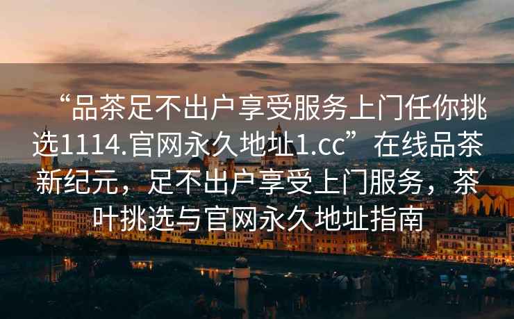 “品茶足不出戶(hù)享受服務(wù)上門(mén)任你挑選1114.官網(wǎng)永久地址1.cc”在線(xiàn)品茶新紀元，足不出戶(hù)享受上門(mén)服務(wù)，茶葉挑選與官網(wǎng)永久地址指南