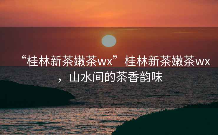 “桂林新茶嫩茶wx”桂林新茶嫩茶wx，山水間的茶香韻味