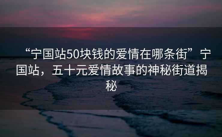 “寧國站50塊錢(qián)的愛(ài)情在哪條街”寧國站，五十元愛(ài)情故事的神秘街道揭秘