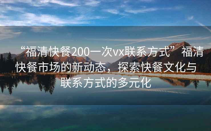 “福清快餐200一次vx聯(lián)系方式”福清快餐市場(chǎng)的新動(dòng)態(tài)，探索快餐文化與聯(lián)系方式的多元化