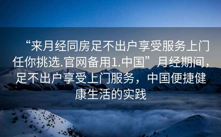 “來(lái)月經(jīng)同房足不出戶(hù)享受服務(wù)上門(mén)任你挑選.官網(wǎng)備用1.中國”月經(jīng)期間，足不出戶(hù)享受上門(mén)服務(wù)，中國便捷健康生活的實(shí)踐