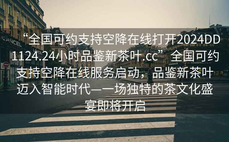 “全國可約支持空降在線(xiàn)打開(kāi)2024DD1124.24小時(shí)品鑒新茶葉.cc”全國可約支持空降在線(xiàn)服務(wù)啟動(dòng)，品鑒新茶葉邁入智能時(shí)代—一場(chǎng)獨特的茶文化盛宴即將開(kāi)啟
