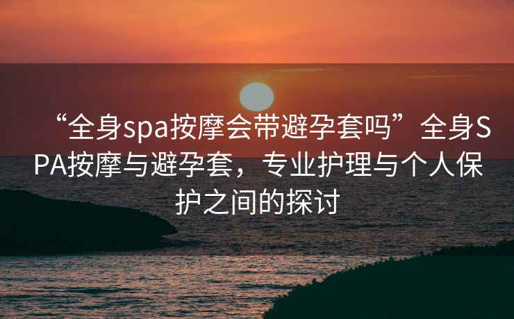 “全身spa按摩會(huì )帶避孕套嗎”全身SPA按摩與避孕套，專(zhuān)業(yè)護理與個(gè)人保護之間的探討
