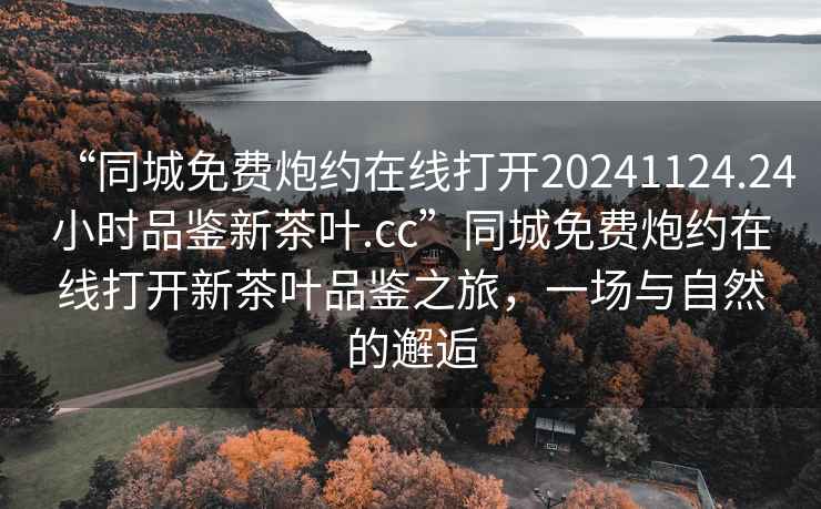 “同城免費炮約在線(xiàn)打開(kāi)20241124.24小時(shí)品鑒新茶葉.cc”同城免費炮約在線(xiàn)打開(kāi)新茶葉品鑒之旅，一場(chǎng)與自然的邂逅