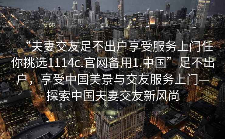“夫妻交友足不出戶(hù)享受服務(wù)上門(mén)任你挑選1114c.官網(wǎng)備用1.中國”足不出戶(hù)，享受中國美景與交友服務(wù)上門(mén)—探索中國夫妻交友新風(fēng)尚