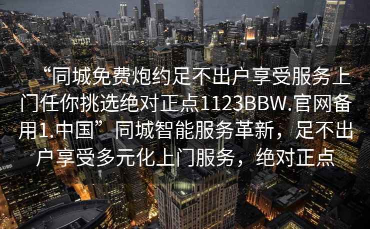 “同城免費炮約足不出戶(hù)享受服務(wù)上門(mén)任你挑選絕對正點(diǎn)1123BBW.官網(wǎng)備用1.中國”同城智能服務(wù)革新，足不出戶(hù)享受多元化上門(mén)服務(wù)，絕對正點(diǎn)