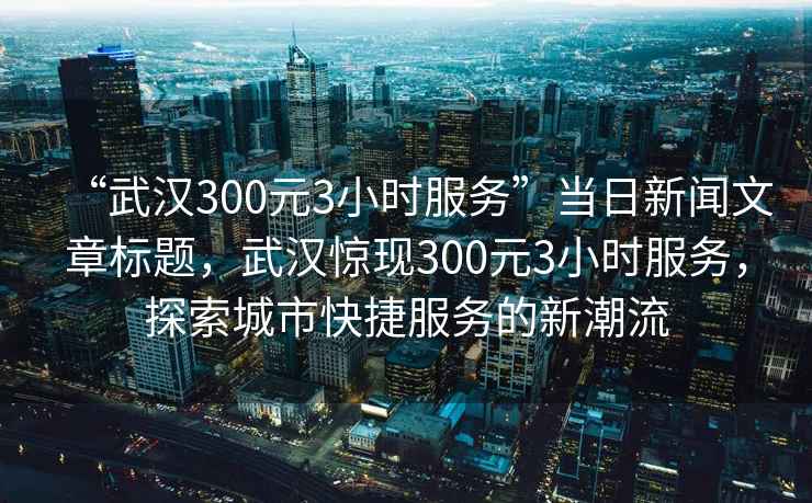 “武漢300元3小時(shí)服務(wù)”當日新聞文章標題，武漢驚現300元3小時(shí)服務(wù)，探索城市快捷服務(wù)的新潮流