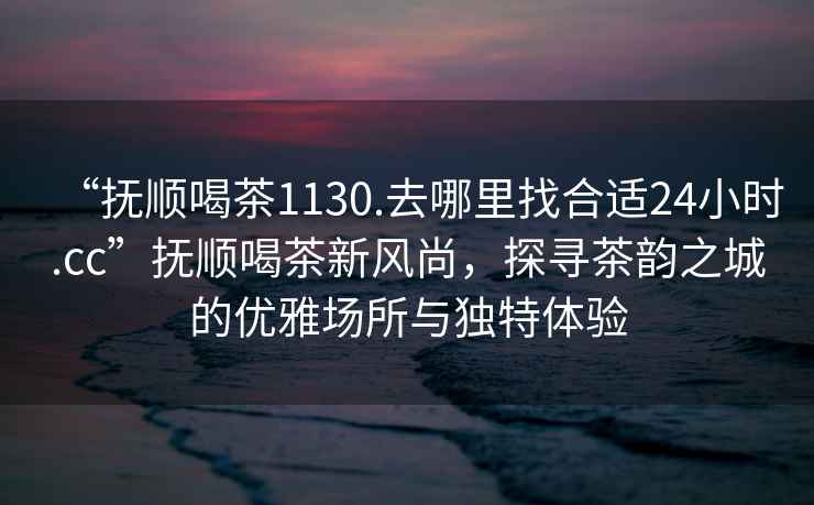 “撫順喝茶1130.去哪里找合適24小時(shí).cc”撫順喝茶新風(fēng)尚，探尋茶韻之城的優(yōu)雅場(chǎng)所與獨特體驗