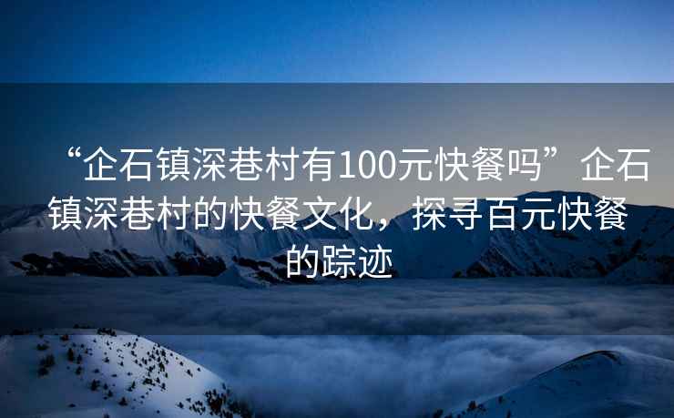 “企石鎮深巷村有100元快餐嗎”企石鎮深巷村的快餐文化，探尋百元快餐的蹤跡