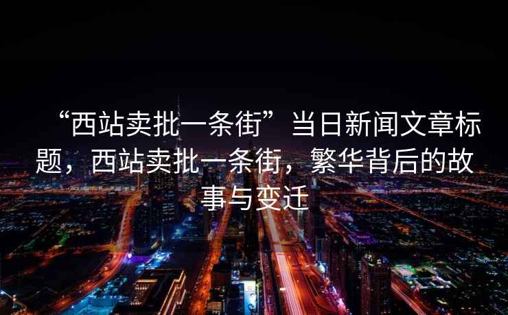 “西站賣(mài)批一條街”當日新聞文章標題，西站賣(mài)批一條街，繁華背后的故事與變遷