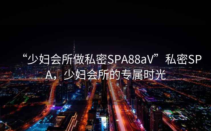 “少婦會(huì )所做私密SPA88aV”私密SPA，少婦會(huì )所的專(zhuān)屬時(shí)光