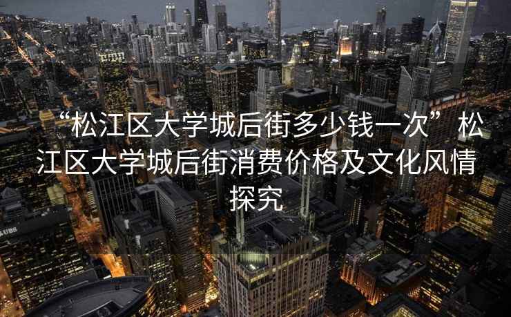 “松江區大學(xué)城后街多少錢(qián)一次”松江區大學(xué)城后街消費價(jià)格及文化風(fēng)情探究