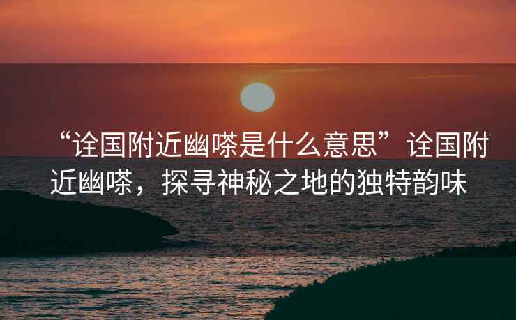 “詮國附近幽嗏是什么意思”詮國附近幽嗏，探尋神秘之地的獨特韻味