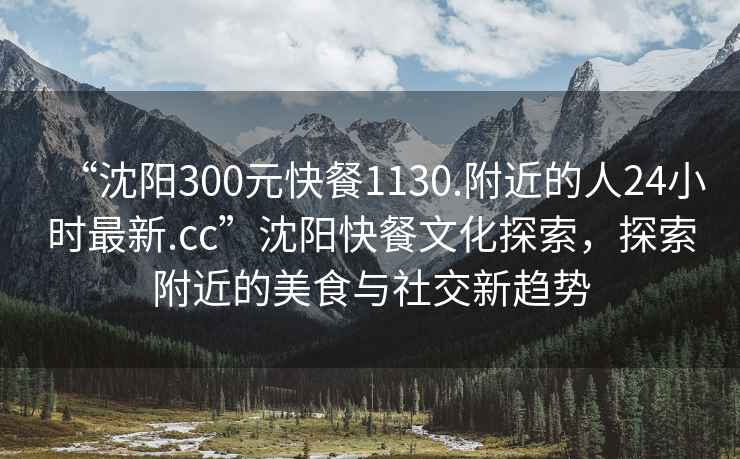 “沈陽(yáng)300元快餐1130.附近的人24小時(shí)最新.cc”沈陽(yáng)快餐文化探索，探索附近的美食與社交新趨勢