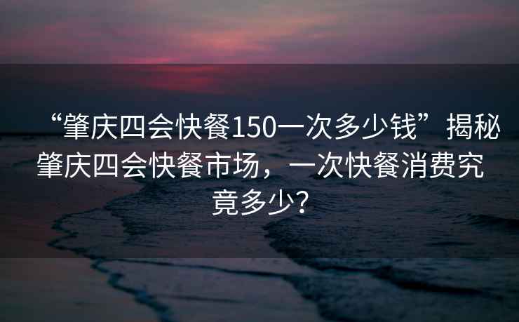 “肇慶四會(huì )快餐150一次多少錢(qián)”揭秘肇慶四會(huì )快餐市場(chǎng)，一次快餐消費究竟多少？