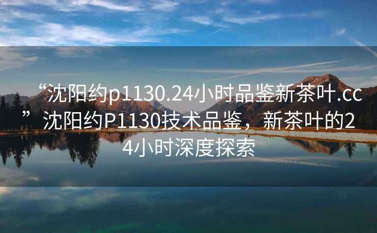 “沈陽(yáng)約p1130.24小時(shí)品鑒新茶葉.cc”沈陽(yáng)約P1130技術(shù)品鑒，新茶葉的24小時(shí)深度探索