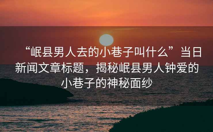 “岷縣男人去的小巷子叫什么”當日新聞文章標題，揭秘岷縣男人鐘愛(ài)的小巷子的神秘面紗
