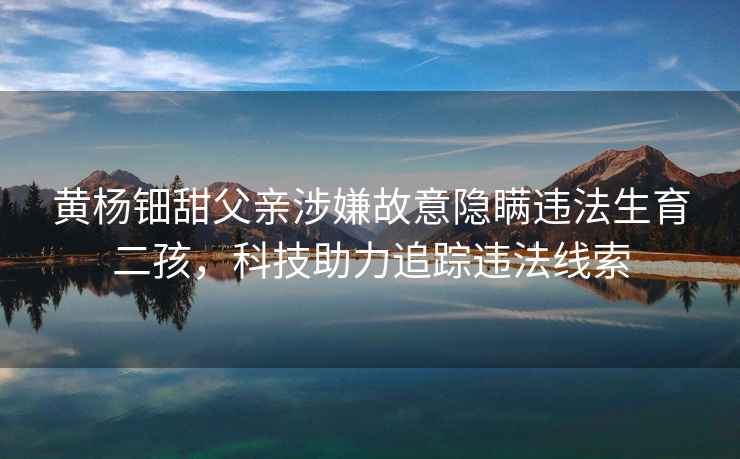 黃楊鈿甜父親涉嫌故意隱瞞違法生育二孩，科技助力追蹤違法線(xiàn)索